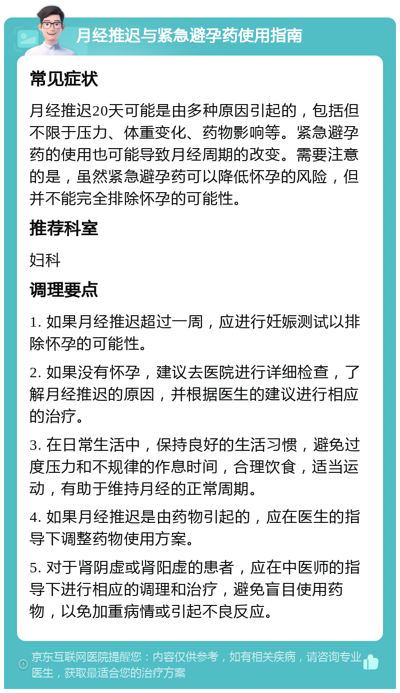 月经推迟与紧急避孕药使用指南 常见症状 月经推迟20天可能是由多种原因引起的，包括但不限于压力、体重变化、药物影响等。紧急避孕药的使用也可能导致月经周期的改变。需要注意的是，虽然紧急避孕药可以降低怀孕的风险，但并不能完全排除怀孕的可能性。 推荐科室 妇科 调理要点 1. 如果月经推迟超过一周，应进行妊娠测试以排除怀孕的可能性。 2. 如果没有怀孕，建议去医院进行详细检查，了解月经推迟的原因，并根据医生的建议进行相应的治疗。 3. 在日常生活中，保持良好的生活习惯，避免过度压力和不规律的作息时间，合理饮食，适当运动，有助于维持月经的正常周期。 4. 如果月经推迟是由药物引起的，应在医生的指导下调整药物使用方案。 5. 对于肾阴虚或肾阳虚的患者，应在中医师的指导下进行相应的调理和治疗，避免盲目使用药物，以免加重病情或引起不良反应。