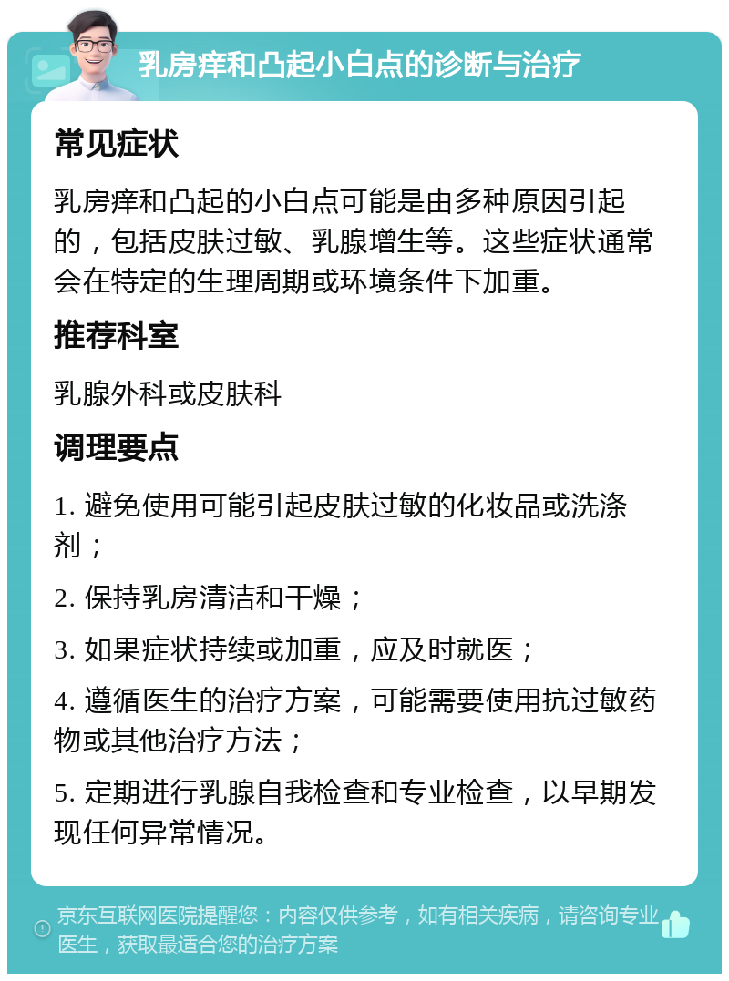 乳房痒和凸起小白点的诊断与治疗 常见症状 乳房痒和凸起的小白点可能是由多种原因引起的，包括皮肤过敏、乳腺增生等。这些症状通常会在特定的生理周期或环境条件下加重。 推荐科室 乳腺外科或皮肤科 调理要点 1. 避免使用可能引起皮肤过敏的化妆品或洗涤剂； 2. 保持乳房清洁和干燥； 3. 如果症状持续或加重，应及时就医； 4. 遵循医生的治疗方案，可能需要使用抗过敏药物或其他治疗方法； 5. 定期进行乳腺自我检查和专业检查，以早期发现任何异常情况。