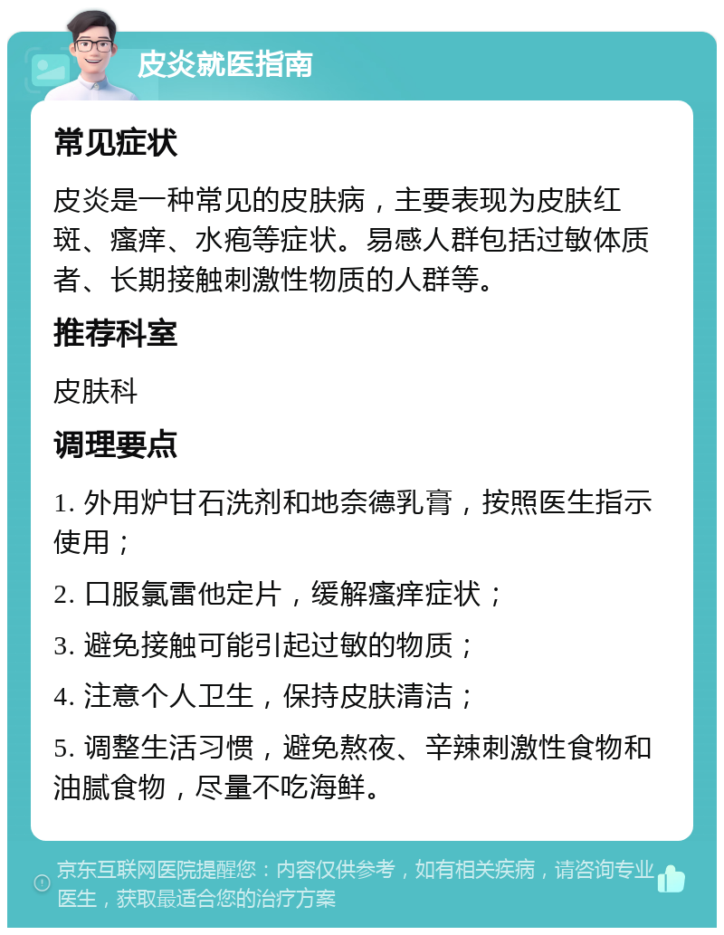 皮炎就医指南 常见症状 皮炎是一种常见的皮肤病，主要表现为皮肤红斑、瘙痒、水疱等症状。易感人群包括过敏体质者、长期接触刺激性物质的人群等。 推荐科室 皮肤科 调理要点 1. 外用炉甘石洗剂和地奈德乳膏，按照医生指示使用； 2. 口服氯雷他定片，缓解瘙痒症状； 3. 避免接触可能引起过敏的物质； 4. 注意个人卫生，保持皮肤清洁； 5. 调整生活习惯，避免熬夜、辛辣刺激性食物和油腻食物，尽量不吃海鲜。