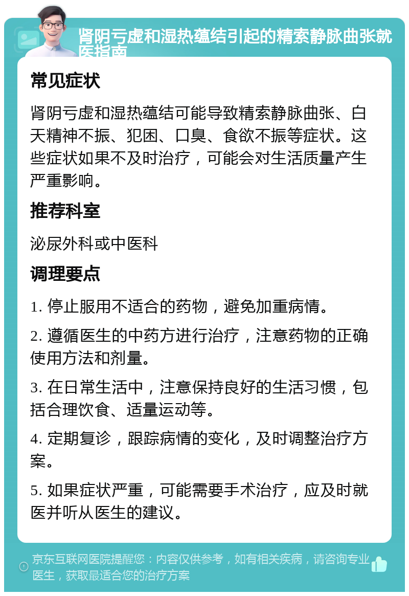 肾阴亏虚和湿热蕴结引起的精索静脉曲张就医指南 常见症状 肾阴亏虚和湿热蕴结可能导致精索静脉曲张、白天精神不振、犯困、口臭、食欲不振等症状。这些症状如果不及时治疗，可能会对生活质量产生严重影响。 推荐科室 泌尿外科或中医科 调理要点 1. 停止服用不适合的药物，避免加重病情。 2. 遵循医生的中药方进行治疗，注意药物的正确使用方法和剂量。 3. 在日常生活中，注意保持良好的生活习惯，包括合理饮食、适量运动等。 4. 定期复诊，跟踪病情的变化，及时调整治疗方案。 5. 如果症状严重，可能需要手术治疗，应及时就医并听从医生的建议。