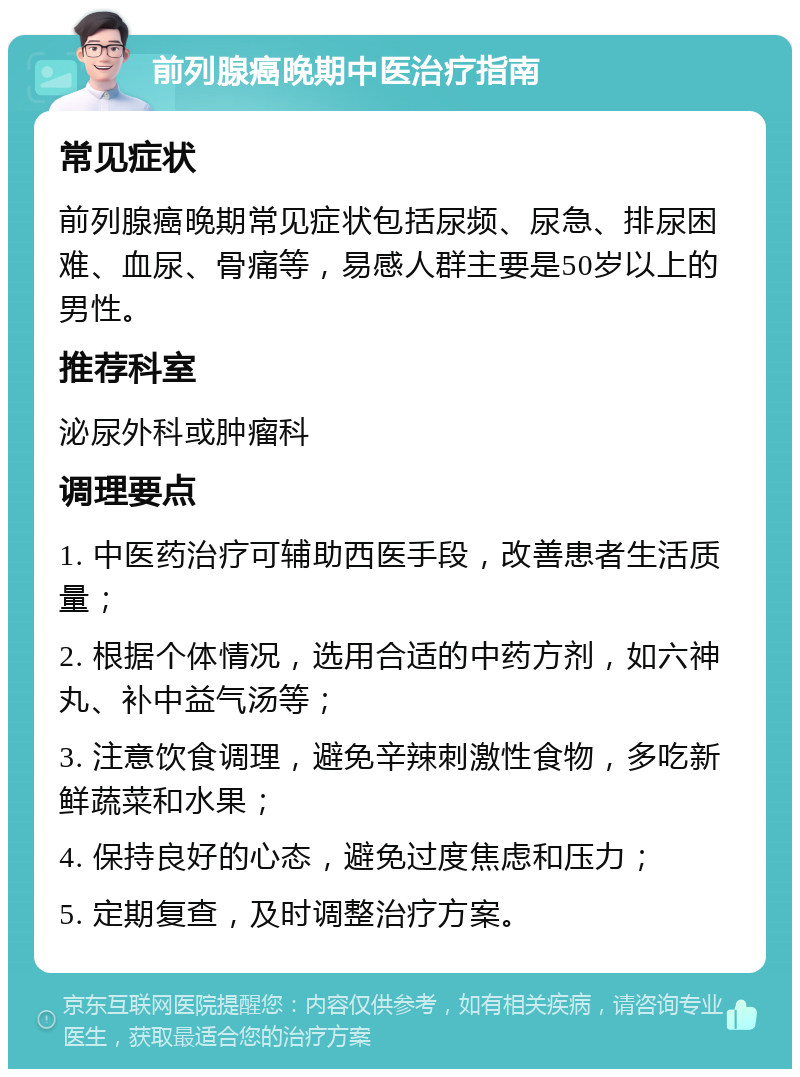 前列腺癌晚期中医治疗指南 常见症状 前列腺癌晚期常见症状包括尿频、尿急、排尿困难、血尿、骨痛等，易感人群主要是50岁以上的男性。 推荐科室 泌尿外科或肿瘤科 调理要点 1. 中医药治疗可辅助西医手段，改善患者生活质量； 2. 根据个体情况，选用合适的中药方剂，如六神丸、补中益气汤等； 3. 注意饮食调理，避免辛辣刺激性食物，多吃新鲜蔬菜和水果； 4. 保持良好的心态，避免过度焦虑和压力； 5. 定期复查，及时调整治疗方案。