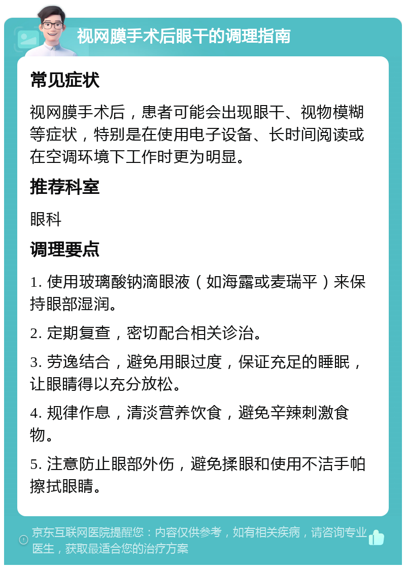 视网膜手术后眼干的调理指南 常见症状 视网膜手术后，患者可能会出现眼干、视物模糊等症状，特别是在使用电子设备、长时间阅读或在空调环境下工作时更为明显。 推荐科室 眼科 调理要点 1. 使用玻璃酸钠滴眼液（如海露或麦瑞平）来保持眼部湿润。 2. 定期复查，密切配合相关诊治。 3. 劳逸结合，避免用眼过度，保证充足的睡眠，让眼睛得以充分放松。 4. 规律作息，清淡营养饮食，避免辛辣刺激食物。 5. 注意防止眼部外伤，避免揉眼和使用不洁手帕擦拭眼睛。