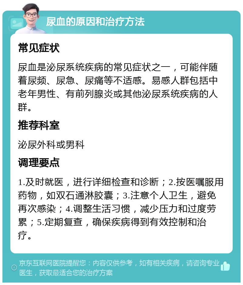 尿血的原因和治疗方法 常见症状 尿血是泌尿系统疾病的常见症状之一，可能伴随着尿频、尿急、尿痛等不适感。易感人群包括中老年男性、有前列腺炎或其他泌尿系统疾病的人群。 推荐科室 泌尿外科或男科 调理要点 1.及时就医，进行详细检查和诊断；2.按医嘱服用药物，如双石通淋胶囊；3.注意个人卫生，避免再次感染；4.调整生活习惯，减少压力和过度劳累；5.定期复查，确保疾病得到有效控制和治疗。