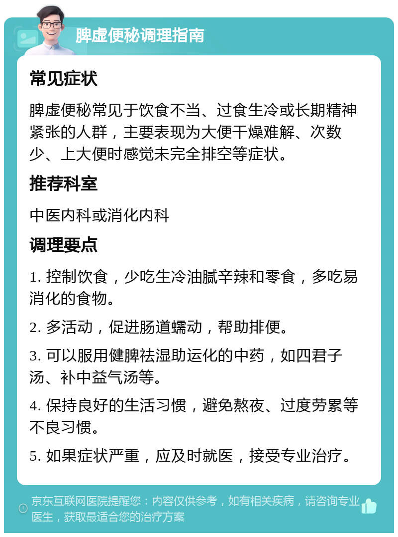 脾虚便秘调理指南 常见症状 脾虚便秘常见于饮食不当、过食生冷或长期精神紧张的人群，主要表现为大便干燥难解、次数少、上大便时感觉未完全排空等症状。 推荐科室 中医内科或消化内科 调理要点 1. 控制饮食，少吃生冷油腻辛辣和零食，多吃易消化的食物。 2. 多活动，促进肠道蠕动，帮助排便。 3. 可以服用健脾祛湿助运化的中药，如四君子汤、补中益气汤等。 4. 保持良好的生活习惯，避免熬夜、过度劳累等不良习惯。 5. 如果症状严重，应及时就医，接受专业治疗。