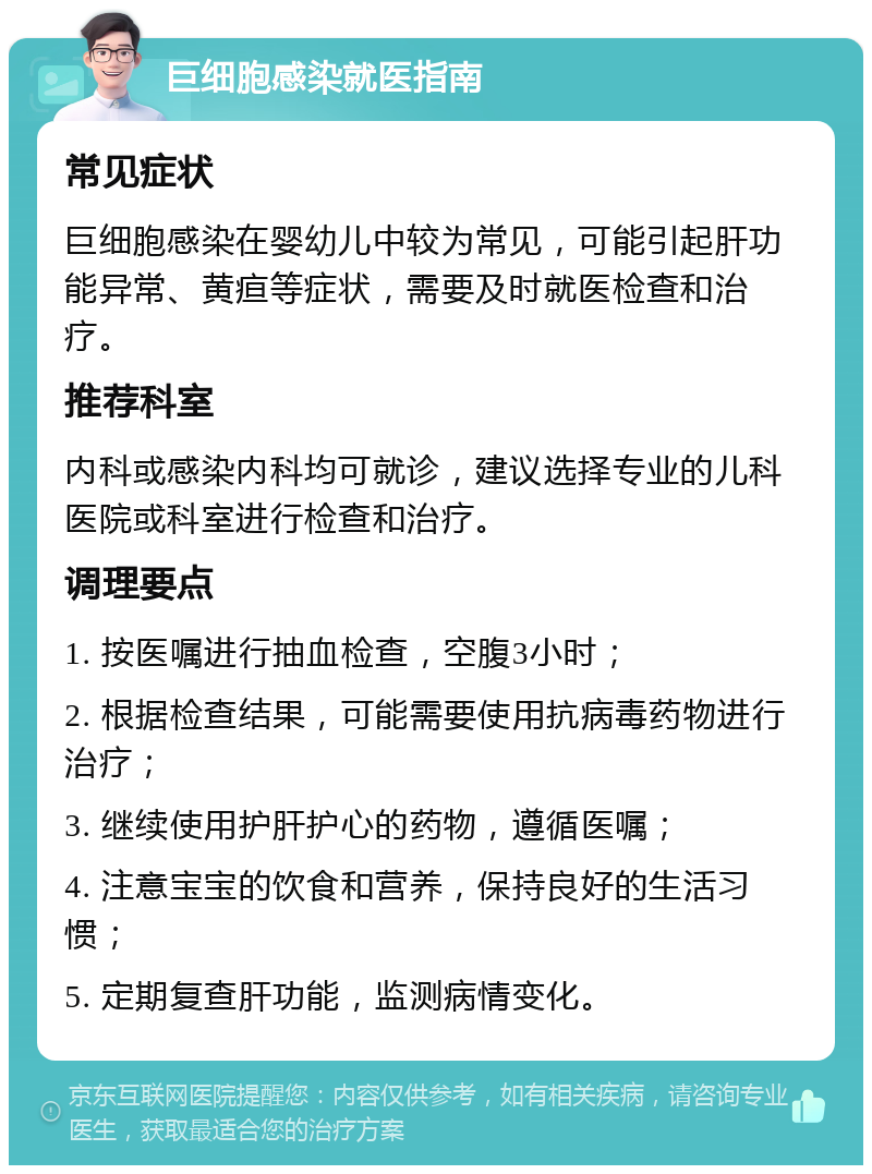 巨细胞感染就医指南 常见症状 巨细胞感染在婴幼儿中较为常见，可能引起肝功能异常、黄疸等症状，需要及时就医检查和治疗。 推荐科室 内科或感染内科均可就诊，建议选择专业的儿科医院或科室进行检查和治疗。 调理要点 1. 按医嘱进行抽血检查，空腹3小时； 2. 根据检查结果，可能需要使用抗病毒药物进行治疗； 3. 继续使用护肝护心的药物，遵循医嘱； 4. 注意宝宝的饮食和营养，保持良好的生活习惯； 5. 定期复查肝功能，监测病情变化。