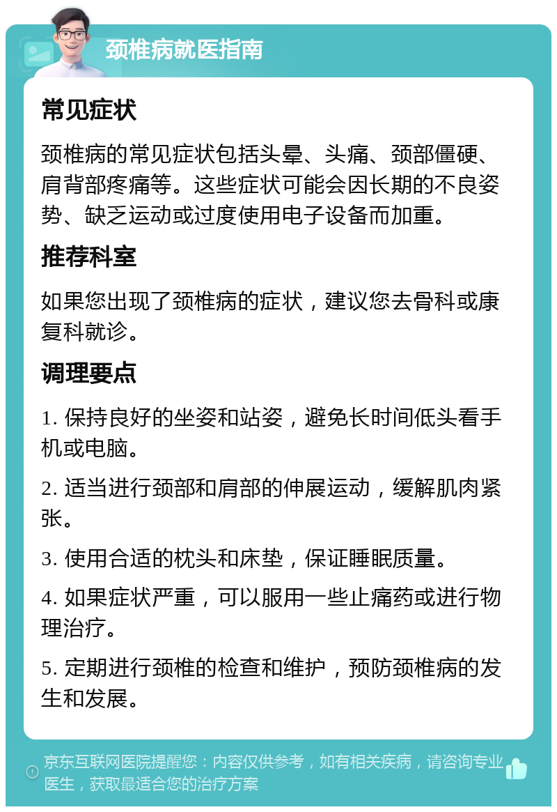 颈椎病就医指南 常见症状 颈椎病的常见症状包括头晕、头痛、颈部僵硬、肩背部疼痛等。这些症状可能会因长期的不良姿势、缺乏运动或过度使用电子设备而加重。 推荐科室 如果您出现了颈椎病的症状，建议您去骨科或康复科就诊。 调理要点 1. 保持良好的坐姿和站姿，避免长时间低头看手机或电脑。 2. 适当进行颈部和肩部的伸展运动，缓解肌肉紧张。 3. 使用合适的枕头和床垫，保证睡眠质量。 4. 如果症状严重，可以服用一些止痛药或进行物理治疗。 5. 定期进行颈椎的检查和维护，预防颈椎病的发生和发展。