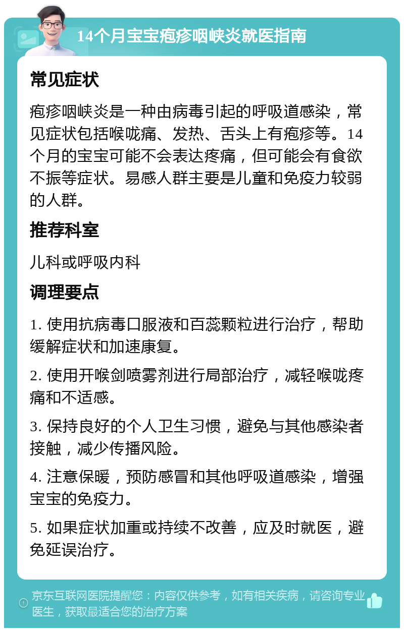 14个月宝宝疱疹咽峡炎就医指南 常见症状 疱疹咽峡炎是一种由病毒引起的呼吸道感染，常见症状包括喉咙痛、发热、舌头上有疱疹等。14个月的宝宝可能不会表达疼痛，但可能会有食欲不振等症状。易感人群主要是儿童和免疫力较弱的人群。 推荐科室 儿科或呼吸内科 调理要点 1. 使用抗病毒口服液和百蕊颗粒进行治疗，帮助缓解症状和加速康复。 2. 使用开喉剑喷雾剂进行局部治疗，减轻喉咙疼痛和不适感。 3. 保持良好的个人卫生习惯，避免与其他感染者接触，减少传播风险。 4. 注意保暖，预防感冒和其他呼吸道感染，增强宝宝的免疫力。 5. 如果症状加重或持续不改善，应及时就医，避免延误治疗。