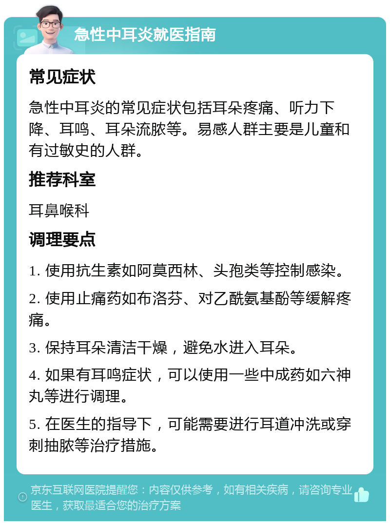 急性中耳炎就医指南 常见症状 急性中耳炎的常见症状包括耳朵疼痛、听力下降、耳鸣、耳朵流脓等。易感人群主要是儿童和有过敏史的人群。 推荐科室 耳鼻喉科 调理要点 1. 使用抗生素如阿莫西林、头孢类等控制感染。 2. 使用止痛药如布洛芬、对乙酰氨基酚等缓解疼痛。 3. 保持耳朵清洁干燥，避免水进入耳朵。 4. 如果有耳鸣症状，可以使用一些中成药如六神丸等进行调理。 5. 在医生的指导下，可能需要进行耳道冲洗或穿刺抽脓等治疗措施。