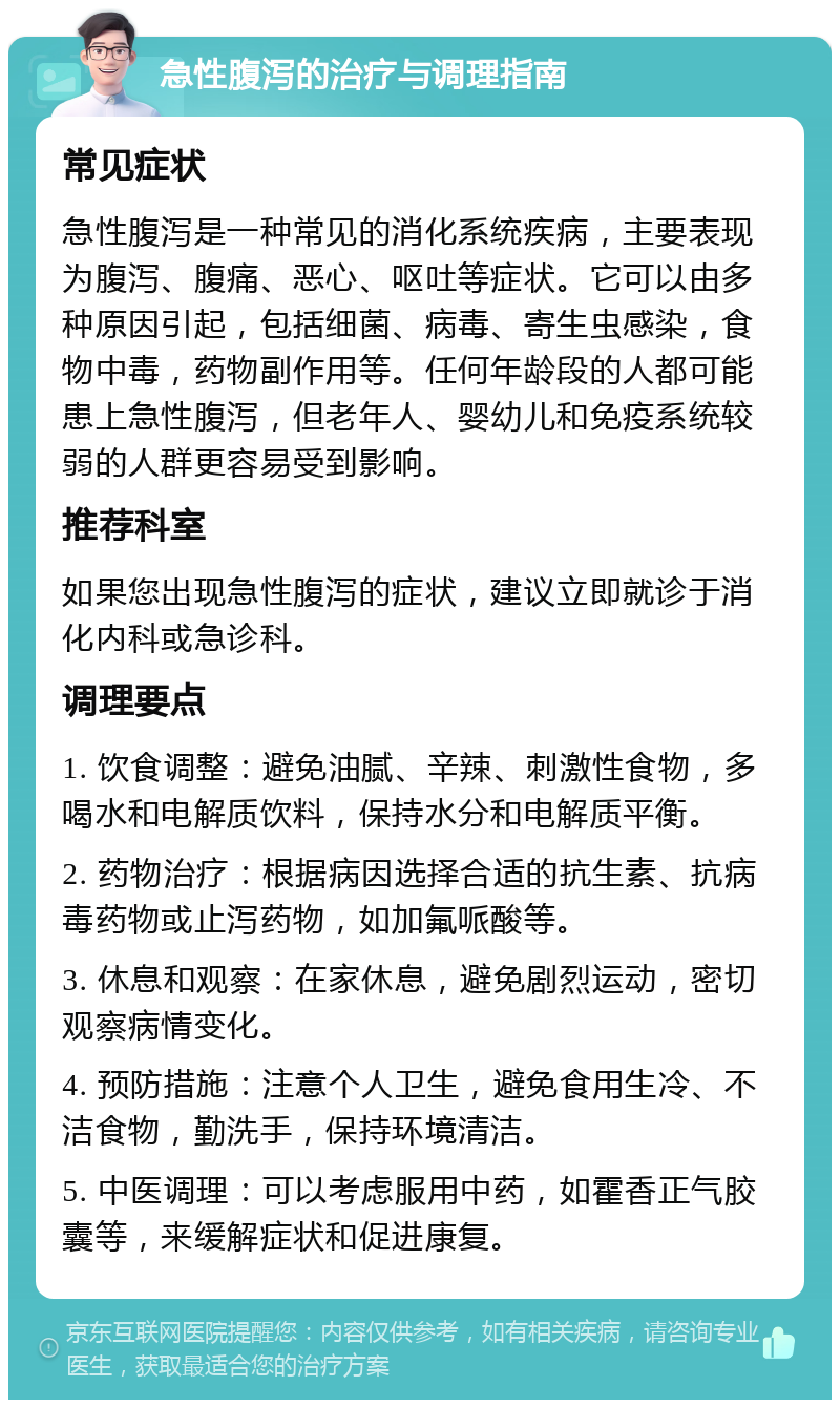 急性腹泻的治疗与调理指南 常见症状 急性腹泻是一种常见的消化系统疾病，主要表现为腹泻、腹痛、恶心、呕吐等症状。它可以由多种原因引起，包括细菌、病毒、寄生虫感染，食物中毒，药物副作用等。任何年龄段的人都可能患上急性腹泻，但老年人、婴幼儿和免疫系统较弱的人群更容易受到影响。 推荐科室 如果您出现急性腹泻的症状，建议立即就诊于消化内科或急诊科。 调理要点 1. 饮食调整：避免油腻、辛辣、刺激性食物，多喝水和电解质饮料，保持水分和电解质平衡。 2. 药物治疗：根据病因选择合适的抗生素、抗病毒药物或止泻药物，如加氟哌酸等。 3. 休息和观察：在家休息，避免剧烈运动，密切观察病情变化。 4. 预防措施：注意个人卫生，避免食用生冷、不洁食物，勤洗手，保持环境清洁。 5. 中医调理：可以考虑服用中药，如霍香正气胶囊等，来缓解症状和促进康复。