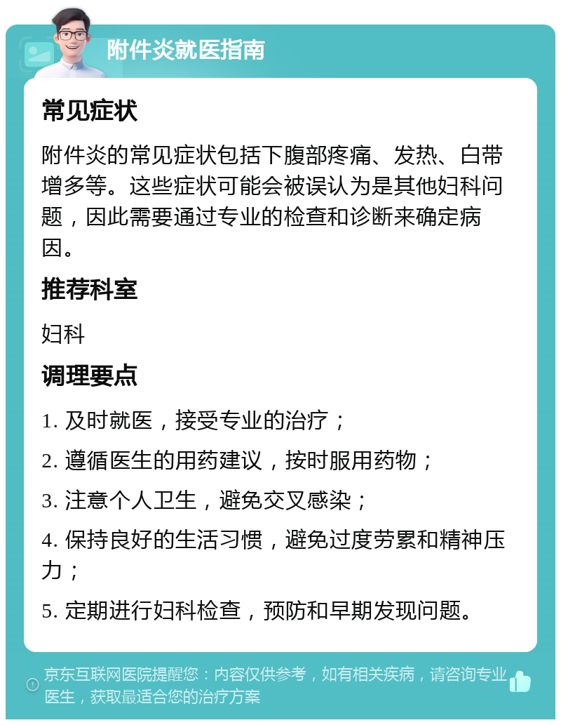 附件炎就医指南 常见症状 附件炎的常见症状包括下腹部疼痛、发热、白带增多等。这些症状可能会被误认为是其他妇科问题，因此需要通过专业的检查和诊断来确定病因。 推荐科室 妇科 调理要点 1. 及时就医，接受专业的治疗； 2. 遵循医生的用药建议，按时服用药物； 3. 注意个人卫生，避免交叉感染； 4. 保持良好的生活习惯，避免过度劳累和精神压力； 5. 定期进行妇科检查，预防和早期发现问题。