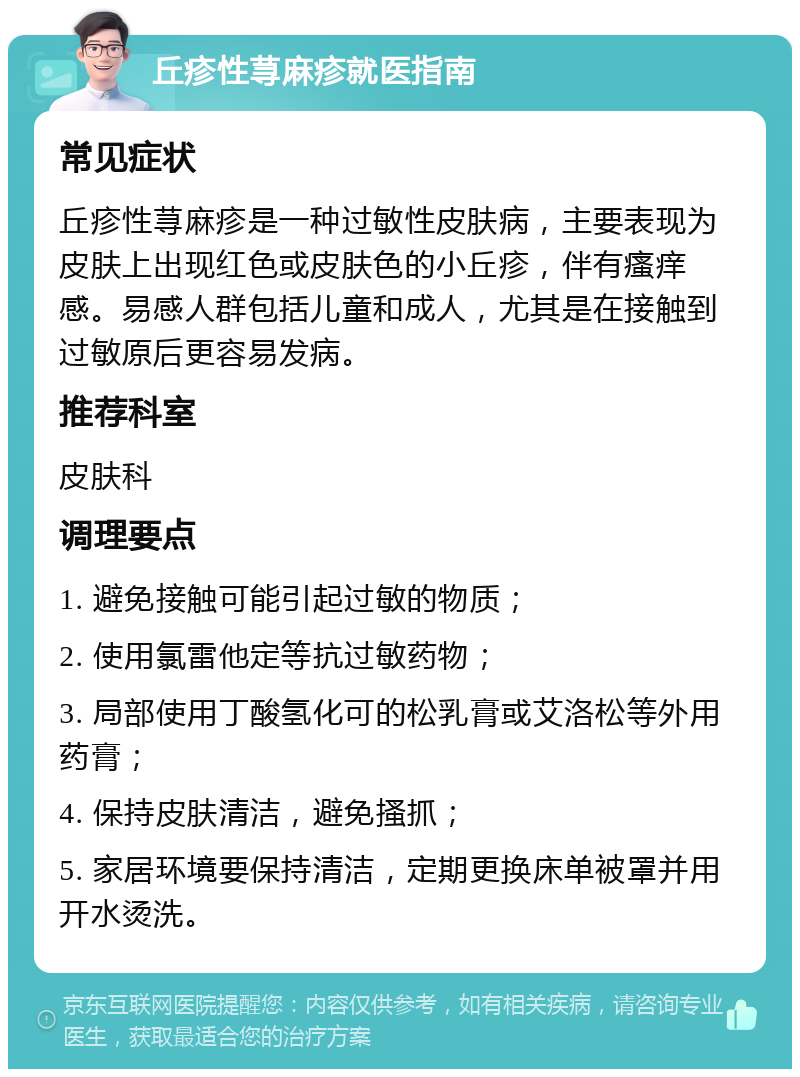 丘疹性荨麻疹就医指南 常见症状 丘疹性荨麻疹是一种过敏性皮肤病，主要表现为皮肤上出现红色或皮肤色的小丘疹，伴有瘙痒感。易感人群包括儿童和成人，尤其是在接触到过敏原后更容易发病。 推荐科室 皮肤科 调理要点 1. 避免接触可能引起过敏的物质； 2. 使用氯雷他定等抗过敏药物； 3. 局部使用丁酸氢化可的松乳膏或艾洛松等外用药膏； 4. 保持皮肤清洁，避免搔抓； 5. 家居环境要保持清洁，定期更换床单被罩并用开水烫洗。