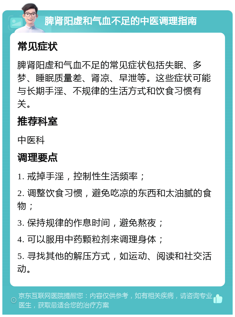 脾肾阳虚和气血不足的中医调理指南 常见症状 脾肾阳虚和气血不足的常见症状包括失眠、多梦、睡眠质量差、肾凉、早泄等。这些症状可能与长期手淫、不规律的生活方式和饮食习惯有关。 推荐科室 中医科 调理要点 1. 戒掉手淫，控制性生活频率； 2. 调整饮食习惯，避免吃凉的东西和太油腻的食物； 3. 保持规律的作息时间，避免熬夜； 4. 可以服用中药颗粒剂来调理身体； 5. 寻找其他的解压方式，如运动、阅读和社交活动。