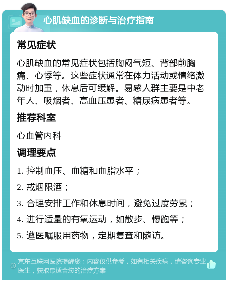 心肌缺血的诊断与治疗指南 常见症状 心肌缺血的常见症状包括胸闷气短、背部前胸痛、心悸等。这些症状通常在体力活动或情绪激动时加重，休息后可缓解。易感人群主要是中老年人、吸烟者、高血压患者、糖尿病患者等。 推荐科室 心血管内科 调理要点 1. 控制血压、血糖和血脂水平； 2. 戒烟限酒； 3. 合理安排工作和休息时间，避免过度劳累； 4. 进行适量的有氧运动，如散步、慢跑等； 5. 遵医嘱服用药物，定期复查和随访。