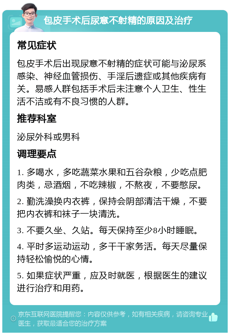 包皮手术后尿意不射精的原因及治疗 常见症状 包皮手术后出现尿意不射精的症状可能与泌尿系感染、神经血管损伤、手淫后遗症或其他疾病有关。易感人群包括手术后未注意个人卫生、性生活不洁或有不良习惯的人群。 推荐科室 泌尿外科或男科 调理要点 1. 多喝水，多吃蔬菜水果和五谷杂粮，少吃点肥肉类，忌酒烟，不吃辣椒，不熬夜，不要憋尿。 2. 勤洗澡换内衣裤，保持会阴部清洁干燥，不要把内衣裤和袜子一块清洗。 3. 不要久坐、久站。每天保持至少8小时睡眠。 4. 平时多运动运动，多干干家务活。每天尽量保持轻松愉悦的心情。 5. 如果症状严重，应及时就医，根据医生的建议进行治疗和用药。