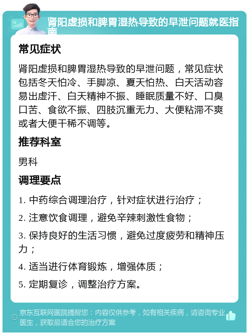 肾阳虚损和脾胃湿热导致的早泄问题就医指南 常见症状 肾阳虚损和脾胃湿热导致的早泄问题，常见症状包括冬天怕冷、手脚凉、夏天怕热、白天活动容易出虚汗、白天精神不振、睡眠质量不好、口臭口苦、食欲不振、四肢沉重无力、大便粘滞不爽或者大便干稀不调等。 推荐科室 男科 调理要点 1. 中药综合调理治疗，针对症状进行治疗； 2. 注意饮食调理，避免辛辣刺激性食物； 3. 保持良好的生活习惯，避免过度疲劳和精神压力； 4. 适当进行体育锻炼，增强体质； 5. 定期复诊，调整治疗方案。