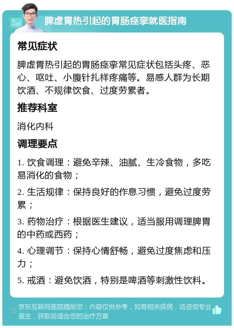 脾虚胃热引起的胃肠痉挛就医指南 常见症状 脾虚胃热引起的胃肠痉挛常见症状包括头疼、恶心、呕吐、小腹针扎样疼痛等。易感人群为长期饮酒、不规律饮食、过度劳累者。 推荐科室 消化内科 调理要点 1. 饮食调理：避免辛辣、油腻、生冷食物，多吃易消化的食物； 2. 生活规律：保持良好的作息习惯，避免过度劳累； 3. 药物治疗：根据医生建议，适当服用调理脾胃的中药或西药； 4. 心理调节：保持心情舒畅，避免过度焦虑和压力； 5. 戒酒：避免饮酒，特别是啤酒等刺激性饮料。