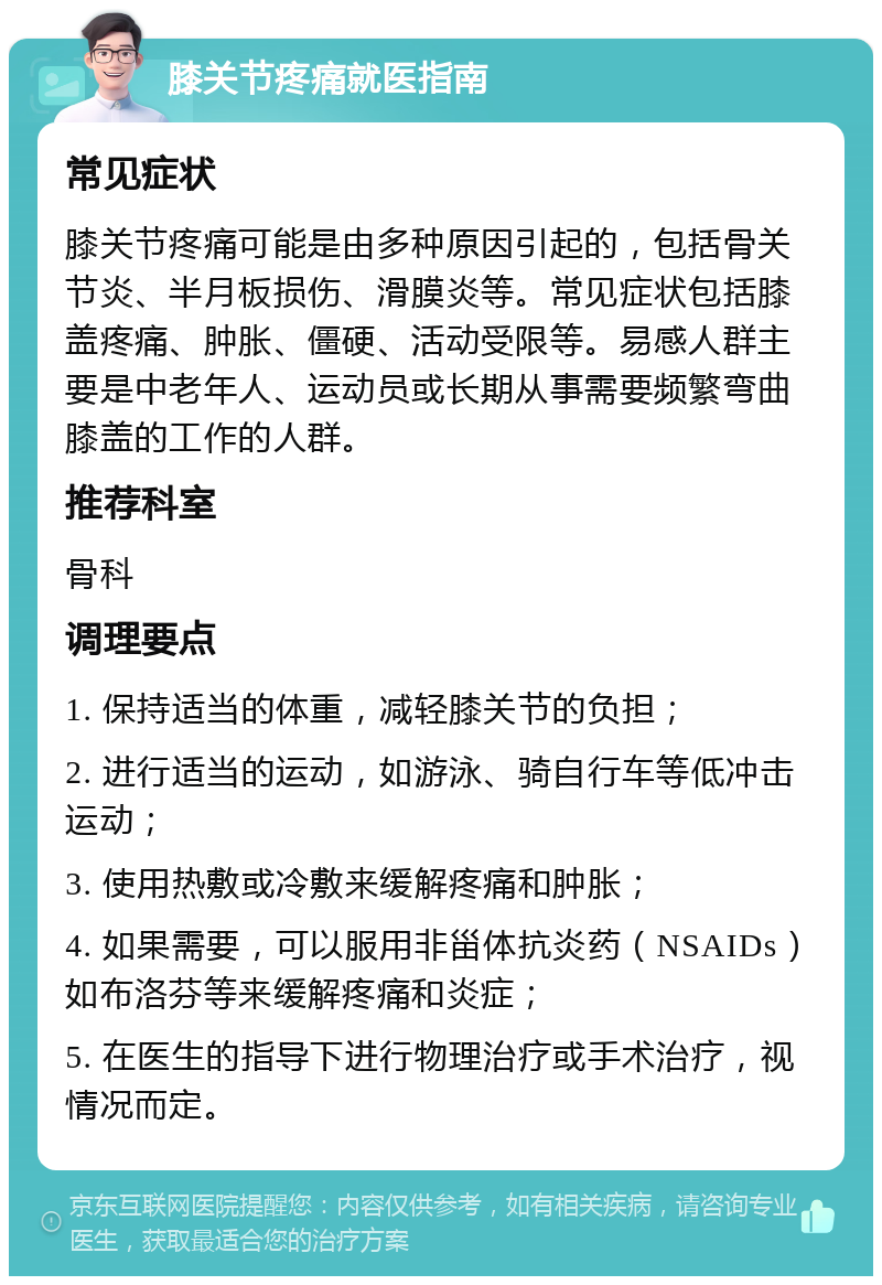 膝关节疼痛就医指南 常见症状 膝关节疼痛可能是由多种原因引起的，包括骨关节炎、半月板损伤、滑膜炎等。常见症状包括膝盖疼痛、肿胀、僵硬、活动受限等。易感人群主要是中老年人、运动员或长期从事需要频繁弯曲膝盖的工作的人群。 推荐科室 骨科 调理要点 1. 保持适当的体重，减轻膝关节的负担； 2. 进行适当的运动，如游泳、骑自行车等低冲击运动； 3. 使用热敷或冷敷来缓解疼痛和肿胀； 4. 如果需要，可以服用非甾体抗炎药（NSAIDs）如布洛芬等来缓解疼痛和炎症； 5. 在医生的指导下进行物理治疗或手术治疗，视情况而定。