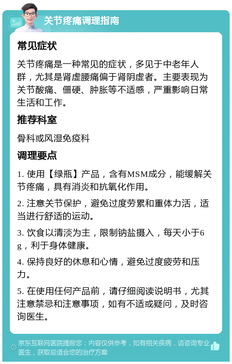 关节疼痛调理指南 常见症状 关节疼痛是一种常见的症状，多见于中老年人群，尤其是肾虚腰痛偏于肾阴虚者。主要表现为关节酸痛、僵硬、肿胀等不适感，严重影响日常生活和工作。 推荐科室 骨科或风湿免疫科 调理要点 1. 使用【绿瓶】产品，含有MSM成分，能缓解关节疼痛，具有消炎和抗氧化作用。 2. 注意关节保护，避免过度劳累和重体力活，适当进行舒适的运动。 3. 饮食以清淡为主，限制钠盐摄入，每天小于6g，利于身体健康。 4. 保持良好的休息和心情，避免过度疲劳和压力。 5. 在使用任何产品前，请仔细阅读说明书，尤其注意禁忌和注意事项，如有不适或疑问，及时咨询医生。