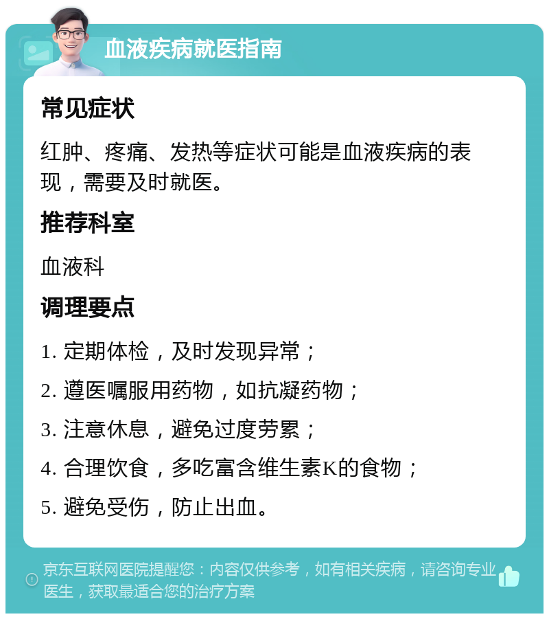 血液疾病就医指南 常见症状 红肿、疼痛、发热等症状可能是血液疾病的表现，需要及时就医。 推荐科室 血液科 调理要点 1. 定期体检，及时发现异常； 2. 遵医嘱服用药物，如抗凝药物； 3. 注意休息，避免过度劳累； 4. 合理饮食，多吃富含维生素K的食物； 5. 避免受伤，防止出血。