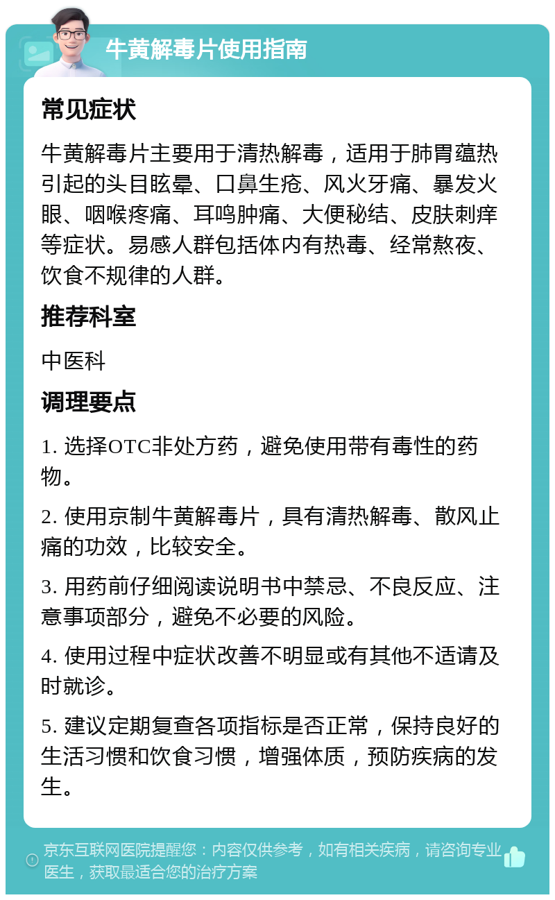 牛黄解毒片使用指南 常见症状 牛黄解毒片主要用于清热解毒，适用于肺胃蕴热引起的头目眩晕、口鼻生疮、风火牙痛、暴发火眼、咽喉疼痛、耳鸣肿痛、大便秘结、皮肤刺痒等症状。易感人群包括体内有热毒、经常熬夜、饮食不规律的人群。 推荐科室 中医科 调理要点 1. 选择OTC非处方药，避免使用带有毒性的药物。 2. 使用京制牛黄解毒片，具有清热解毒、散风止痛的功效，比较安全。 3. 用药前仔细阅读说明书中禁忌、不良反应、注意事项部分，避免不必要的风险。 4. 使用过程中症状改善不明显或有其他不适请及时就诊。 5. 建议定期复查各项指标是否正常，保持良好的生活习惯和饮食习惯，增强体质，预防疾病的发生。