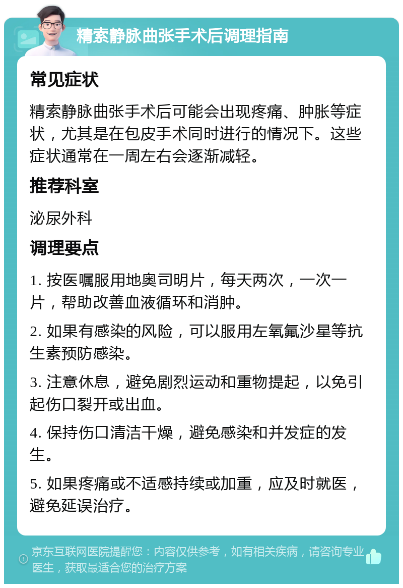 精索静脉曲张手术后调理指南 常见症状 精索静脉曲张手术后可能会出现疼痛、肿胀等症状，尤其是在包皮手术同时进行的情况下。这些症状通常在一周左右会逐渐减轻。 推荐科室 泌尿外科 调理要点 1. 按医嘱服用地奥司明片，每天两次，一次一片，帮助改善血液循环和消肿。 2. 如果有感染的风险，可以服用左氧氟沙星等抗生素预防感染。 3. 注意休息，避免剧烈运动和重物提起，以免引起伤口裂开或出血。 4. 保持伤口清洁干燥，避免感染和并发症的发生。 5. 如果疼痛或不适感持续或加重，应及时就医，避免延误治疗。