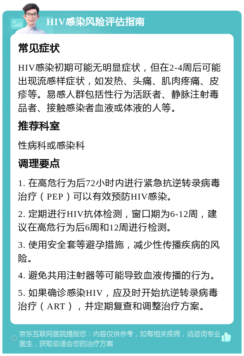 HIV感染风险评估指南 常见症状 HIV感染初期可能无明显症状，但在2-4周后可能出现流感样症状，如发热、头痛、肌肉疼痛、皮疹等。易感人群包括性行为活跃者、静脉注射毒品者、接触感染者血液或体液的人等。 推荐科室 性病科或感染科 调理要点 1. 在高危行为后72小时内进行紧急抗逆转录病毒治疗（PEP）可以有效预防HIV感染。 2. 定期进行HIV抗体检测，窗口期为6-12周，建议在高危行为后6周和12周进行检测。 3. 使用安全套等避孕措施，减少性传播疾病的风险。 4. 避免共用注射器等可能导致血液传播的行为。 5. 如果确诊感染HIV，应及时开始抗逆转录病毒治疗（ART），并定期复查和调整治疗方案。