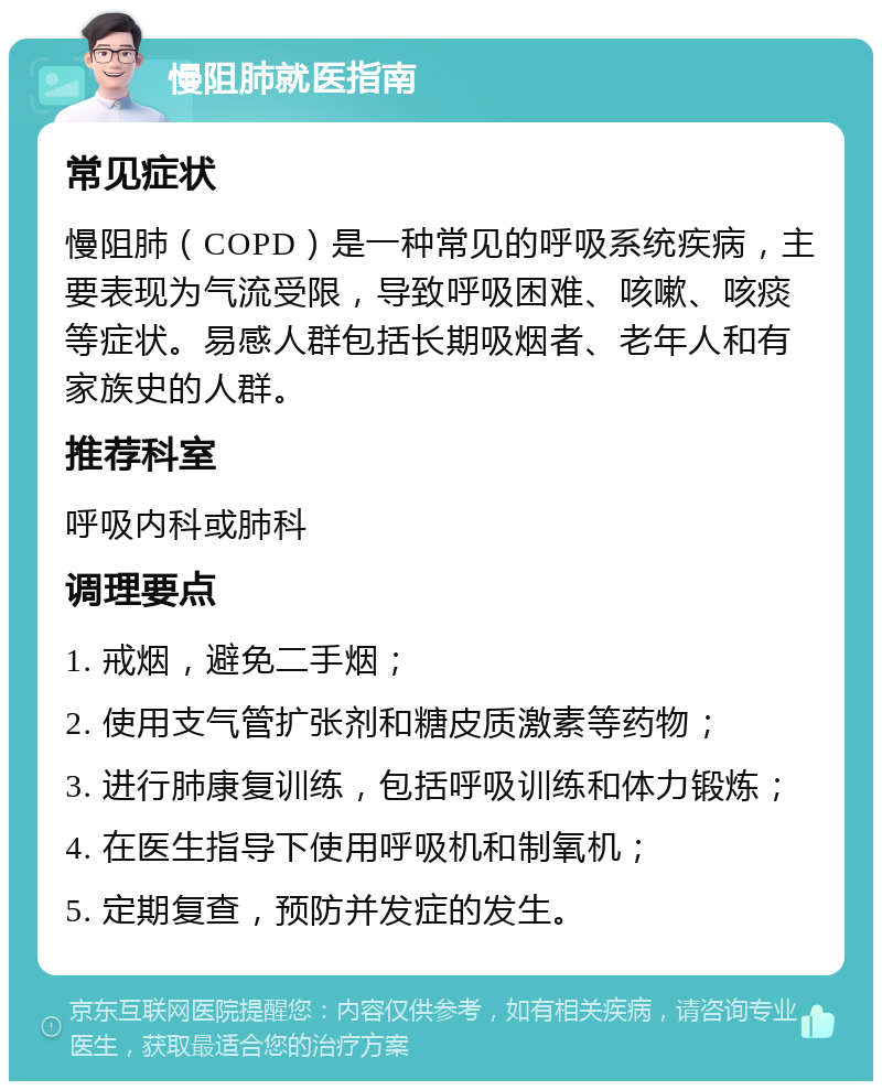 慢阻肺就医指南 常见症状 慢阻肺（COPD）是一种常见的呼吸系统疾病，主要表现为气流受限，导致呼吸困难、咳嗽、咳痰等症状。易感人群包括长期吸烟者、老年人和有家族史的人群。 推荐科室 呼吸内科或肺科 调理要点 1. 戒烟，避免二手烟； 2. 使用支气管扩张剂和糖皮质激素等药物； 3. 进行肺康复训练，包括呼吸训练和体力锻炼； 4. 在医生指导下使用呼吸机和制氧机； 5. 定期复查，预防并发症的发生。