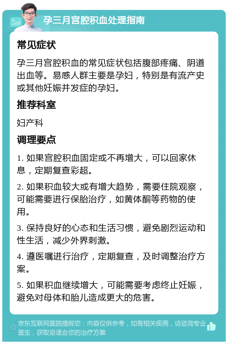 孕三月宫腔积血处理指南 常见症状 孕三月宫腔积血的常见症状包括腹部疼痛、阴道出血等。易感人群主要是孕妇，特别是有流产史或其他妊娠并发症的孕妇。 推荐科室 妇产科 调理要点 1. 如果宫腔积血固定或不再增大，可以回家休息，定期复查彩超。 2. 如果积血较大或有增大趋势，需要住院观察，可能需要进行保胎治疗，如黄体酮等药物的使用。 3. 保持良好的心态和生活习惯，避免剧烈运动和性生活，减少外界刺激。 4. 遵医嘱进行治疗，定期复查，及时调整治疗方案。 5. 如果积血继续增大，可能需要考虑终止妊娠，避免对母体和胎儿造成更大的危害。