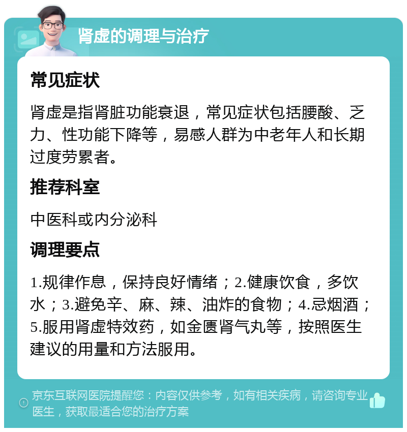 肾虚的调理与治疗 常见症状 肾虚是指肾脏功能衰退，常见症状包括腰酸、乏力、性功能下降等，易感人群为中老年人和长期过度劳累者。 推荐科室 中医科或内分泌科 调理要点 1.规律作息，保持良好情绪；2.健康饮食，多饮水；3.避免辛、麻、辣、油炸的食物；4.忌烟酒；5.服用肾虚特效药，如金匮肾气丸等，按照医生建议的用量和方法服用。