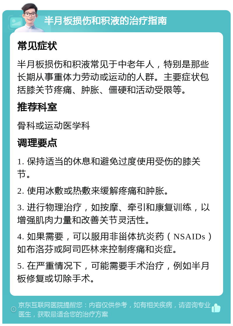 半月板损伤和积液的治疗指南 常见症状 半月板损伤和积液常见于中老年人，特别是那些长期从事重体力劳动或运动的人群。主要症状包括膝关节疼痛、肿胀、僵硬和活动受限等。 推荐科室 骨科或运动医学科 调理要点 1. 保持适当的休息和避免过度使用受伤的膝关节。 2. 使用冰敷或热敷来缓解疼痛和肿胀。 3. 进行物理治疗，如按摩、牵引和康复训练，以增强肌肉力量和改善关节灵活性。 4. 如果需要，可以服用非甾体抗炎药（NSAIDs）如布洛芬或阿司匹林来控制疼痛和炎症。 5. 在严重情况下，可能需要手术治疗，例如半月板修复或切除手术。