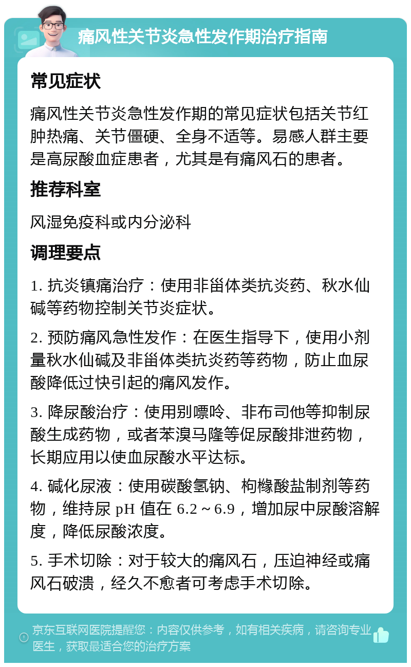 痛风性关节炎急性发作期治疗指南 常见症状 痛风性关节炎急性发作期的常见症状包括关节红肿热痛、关节僵硬、全身不适等。易感人群主要是高尿酸血症患者，尤其是有痛风石的患者。 推荐科室 风湿免疫科或内分泌科 调理要点 1. 抗炎镇痛治疗：使用非甾体类抗炎药、秋水仙碱等药物控制关节炎症状。 2. 预防痛风急性发作：在医生指导下，使用小剂量秋水仙碱及非甾体类抗炎药等药物，防止血尿酸降低过快引起的痛风发作。 3. 降尿酸治疗：使用别嘌呤、非布司他等抑制尿酸生成药物，或者苯溴马隆等促尿酸排泄药物，长期应用以使血尿酸水平达标。 4. 碱化尿液：使用碳酸氢钠、枸橼酸盐制剂等药物，维持尿 pH 值在 6.2～6.9，增加尿中尿酸溶解度，降低尿酸浓度。 5. 手术切除：对于较大的痛风石，压迫神经或痛风石破溃，经久不愈者可考虑手术切除。