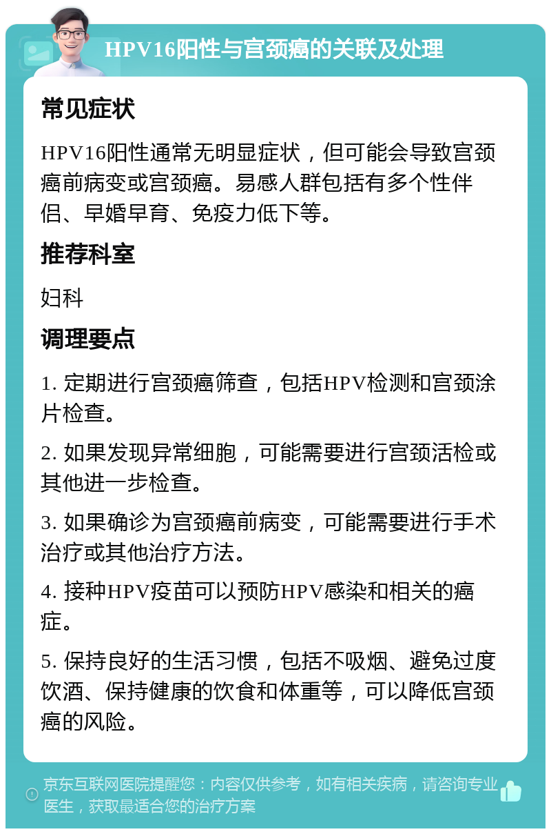 HPV16阳性与宫颈癌的关联及处理 常见症状 HPV16阳性通常无明显症状，但可能会导致宫颈癌前病变或宫颈癌。易感人群包括有多个性伴侣、早婚早育、免疫力低下等。 推荐科室 妇科 调理要点 1. 定期进行宫颈癌筛查，包括HPV检测和宫颈涂片检查。 2. 如果发现异常细胞，可能需要进行宫颈活检或其他进一步检查。 3. 如果确诊为宫颈癌前病变，可能需要进行手术治疗或其他治疗方法。 4. 接种HPV疫苗可以预防HPV感染和相关的癌症。 5. 保持良好的生活习惯，包括不吸烟、避免过度饮酒、保持健康的饮食和体重等，可以降低宫颈癌的风险。