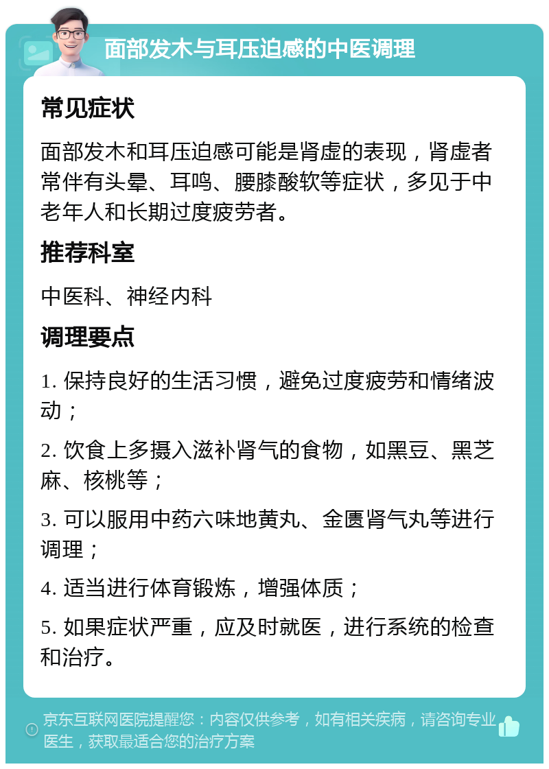 面部发木与耳压迫感的中医调理 常见症状 面部发木和耳压迫感可能是肾虚的表现，肾虚者常伴有头晕、耳鸣、腰膝酸软等症状，多见于中老年人和长期过度疲劳者。 推荐科室 中医科、神经内科 调理要点 1. 保持良好的生活习惯，避免过度疲劳和情绪波动； 2. 饮食上多摄入滋补肾气的食物，如黑豆、黑芝麻、核桃等； 3. 可以服用中药六味地黄丸、金匮肾气丸等进行调理； 4. 适当进行体育锻炼，增强体质； 5. 如果症状严重，应及时就医，进行系统的检查和治疗。