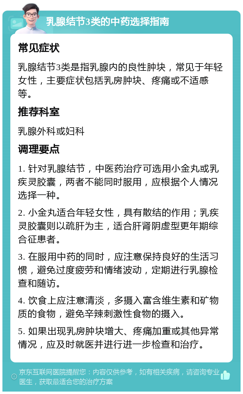 乳腺结节3类的中药选择指南 常见症状 乳腺结节3类是指乳腺内的良性肿块，常见于年轻女性，主要症状包括乳房肿块、疼痛或不适感等。 推荐科室 乳腺外科或妇科 调理要点 1. 针对乳腺结节，中医药治疗可选用小金丸或乳疾灵胶囊，两者不能同时服用，应根据个人情况选择一种。 2. 小金丸适合年轻女性，具有散结的作用；乳疾灵胶囊则以疏肝为主，适合肝肾阴虚型更年期综合征患者。 3. 在服用中药的同时，应注意保持良好的生活习惯，避免过度疲劳和情绪波动，定期进行乳腺检查和随访。 4. 饮食上应注意清淡，多摄入富含维生素和矿物质的食物，避免辛辣刺激性食物的摄入。 5. 如果出现乳房肿块增大、疼痛加重或其他异常情况，应及时就医并进行进一步检查和治疗。