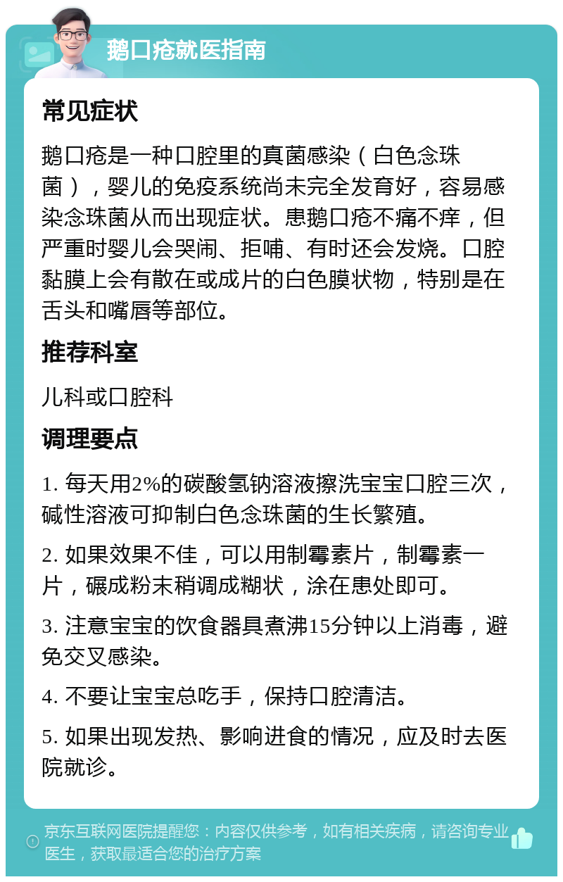 鹅口疮就医指南 常见症状 鹅口疮是一种口腔里的真菌感染（白色念珠菌），婴儿的免疫系统尚未完全发育好，容易感染念珠菌从而出现症状。患鹅口疮不痛不痒，但严重时婴儿会哭闹、拒哺、有时还会发烧。口腔黏膜上会有散在或成片的白色膜状物，特别是在舌头和嘴唇等部位。 推荐科室 儿科或口腔科 调理要点 1. 每天用2%的碳酸氢钠溶液擦洗宝宝口腔三次，碱性溶液可抑制白色念珠菌的生长繁殖。 2. 如果效果不佳，可以用制霉素片，制霉素一片，碾成粉末稍调成糊状，涂在患处即可。 3. 注意宝宝的饮食器具煮沸15分钟以上消毒，避免交叉感染。 4. 不要让宝宝总吃手，保持口腔清洁。 5. 如果出现发热、影响进食的情况，应及时去医院就诊。