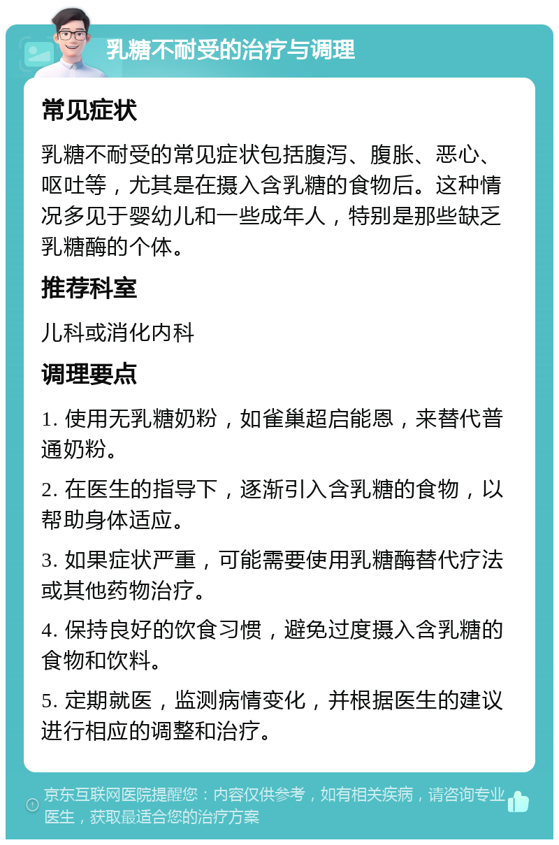 乳糖不耐受的治疗与调理 常见症状 乳糖不耐受的常见症状包括腹泻、腹胀、恶心、呕吐等，尤其是在摄入含乳糖的食物后。这种情况多见于婴幼儿和一些成年人，特别是那些缺乏乳糖酶的个体。 推荐科室 儿科或消化内科 调理要点 1. 使用无乳糖奶粉，如雀巢超启能恩，来替代普通奶粉。 2. 在医生的指导下，逐渐引入含乳糖的食物，以帮助身体适应。 3. 如果症状严重，可能需要使用乳糖酶替代疗法或其他药物治疗。 4. 保持良好的饮食习惯，避免过度摄入含乳糖的食物和饮料。 5. 定期就医，监测病情变化，并根据医生的建议进行相应的调整和治疗。