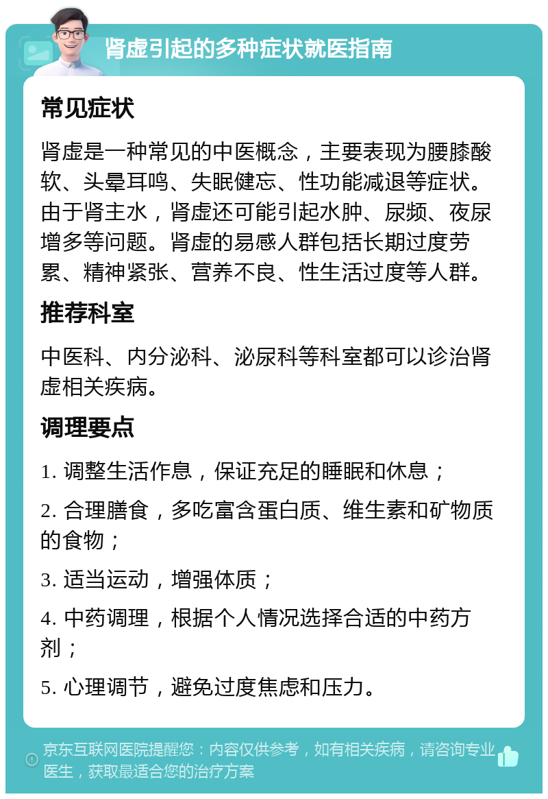 肾虚引起的多种症状就医指南 常见症状 肾虚是一种常见的中医概念，主要表现为腰膝酸软、头晕耳鸣、失眠健忘、性功能减退等症状。由于肾主水，肾虚还可能引起水肿、尿频、夜尿增多等问题。肾虚的易感人群包括长期过度劳累、精神紧张、营养不良、性生活过度等人群。 推荐科室 中医科、内分泌科、泌尿科等科室都可以诊治肾虚相关疾病。 调理要点 1. 调整生活作息，保证充足的睡眠和休息； 2. 合理膳食，多吃富含蛋白质、维生素和矿物质的食物； 3. 适当运动，增强体质； 4. 中药调理，根据个人情况选择合适的中药方剂； 5. 心理调节，避免过度焦虑和压力。