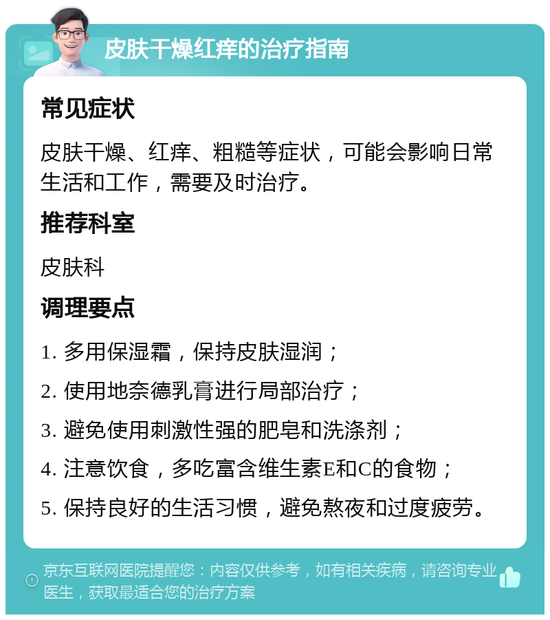 皮肤干燥红痒的治疗指南 常见症状 皮肤干燥、红痒、粗糙等症状，可能会影响日常生活和工作，需要及时治疗。 推荐科室 皮肤科 调理要点 1. 多用保湿霜，保持皮肤湿润； 2. 使用地奈德乳膏进行局部治疗； 3. 避免使用刺激性强的肥皂和洗涤剂； 4. 注意饮食，多吃富含维生素E和C的食物； 5. 保持良好的生活习惯，避免熬夜和过度疲劳。