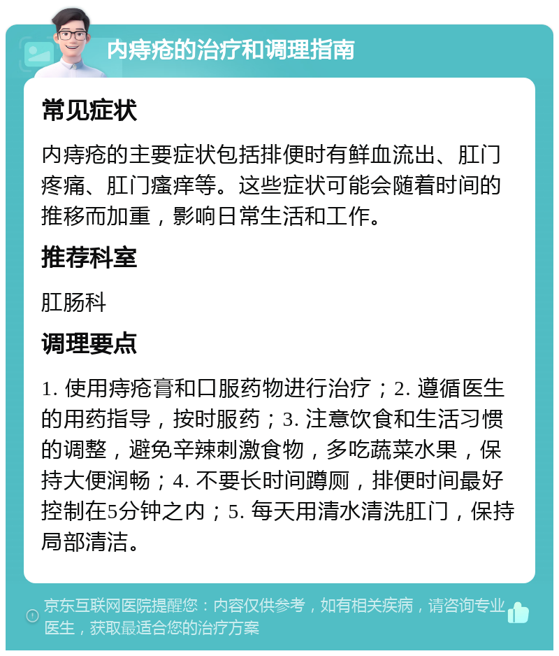 内痔疮的治疗和调理指南 常见症状 内痔疮的主要症状包括排便时有鲜血流出、肛门疼痛、肛门瘙痒等。这些症状可能会随着时间的推移而加重，影响日常生活和工作。 推荐科室 肛肠科 调理要点 1. 使用痔疮膏和口服药物进行治疗；2. 遵循医生的用药指导，按时服药；3. 注意饮食和生活习惯的调整，避免辛辣刺激食物，多吃蔬菜水果，保持大便润畅；4. 不要长时间蹲厕，排便时间最好控制在5分钟之内；5. 每天用清水清洗肛门，保持局部清洁。