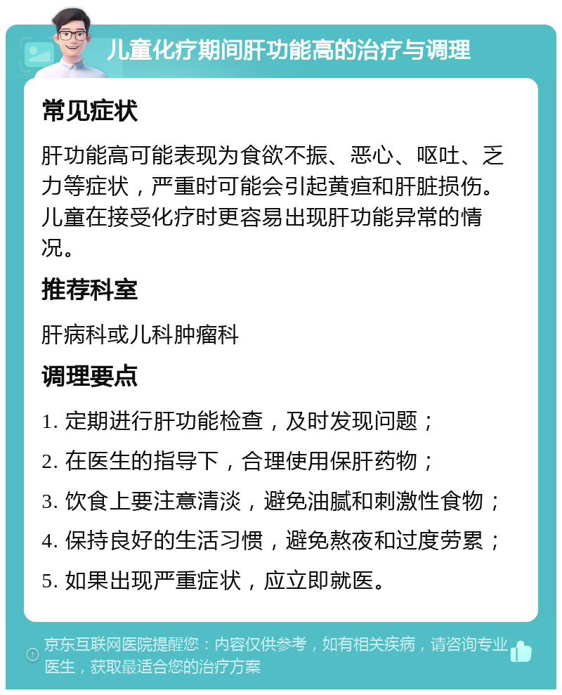 儿童化疗期间肝功能高的治疗与调理 常见症状 肝功能高可能表现为食欲不振、恶心、呕吐、乏力等症状，严重时可能会引起黄疸和肝脏损伤。儿童在接受化疗时更容易出现肝功能异常的情况。 推荐科室 肝病科或儿科肿瘤科 调理要点 1. 定期进行肝功能检查，及时发现问题； 2. 在医生的指导下，合理使用保肝药物； 3. 饮食上要注意清淡，避免油腻和刺激性食物； 4. 保持良好的生活习惯，避免熬夜和过度劳累； 5. 如果出现严重症状，应立即就医。