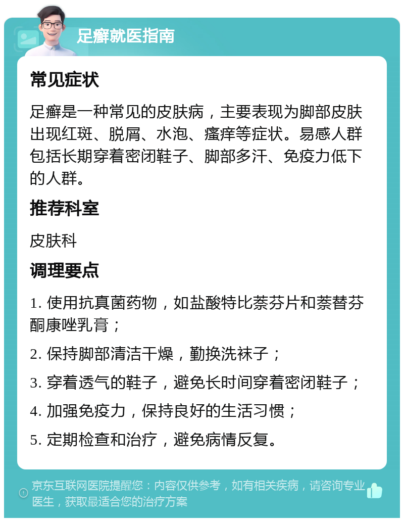 足癣就医指南 常见症状 足癣是一种常见的皮肤病，主要表现为脚部皮肤出现红斑、脱屑、水泡、瘙痒等症状。易感人群包括长期穿着密闭鞋子、脚部多汗、免疫力低下的人群。 推荐科室 皮肤科 调理要点 1. 使用抗真菌药物，如盐酸特比萘芬片和萘替芬酮康唑乳膏； 2. 保持脚部清洁干燥，勤换洗袜子； 3. 穿着透气的鞋子，避免长时间穿着密闭鞋子； 4. 加强免疫力，保持良好的生活习惯； 5. 定期检查和治疗，避免病情反复。