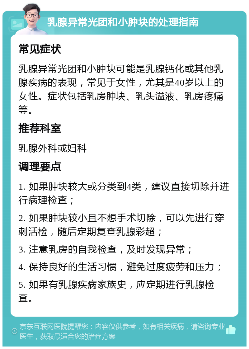 乳腺异常光团和小肿块的处理指南 常见症状 乳腺异常光团和小肿块可能是乳腺钙化或其他乳腺疾病的表现，常见于女性，尤其是40岁以上的女性。症状包括乳房肿块、乳头溢液、乳房疼痛等。 推荐科室 乳腺外科或妇科 调理要点 1. 如果肿块较大或分类到4类，建议直接切除并进行病理检查； 2. 如果肿块较小且不想手术切除，可以先进行穿刺活检，随后定期复查乳腺彩超； 3. 注意乳房的自我检查，及时发现异常； 4. 保持良好的生活习惯，避免过度疲劳和压力； 5. 如果有乳腺疾病家族史，应定期进行乳腺检查。