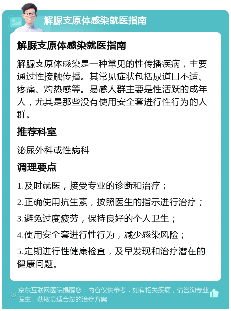 解脲支原体感染就医指南 解脲支原体感染就医指南 解脲支原体感染是一种常见的性传播疾病，主要通过性接触传播。其常见症状包括尿道口不适、疼痛、灼热感等。易感人群主要是性活跃的成年人，尤其是那些没有使用安全套进行性行为的人群。 推荐科室 泌尿外科或性病科 调理要点 1.及时就医，接受专业的诊断和治疗； 2.正确使用抗生素，按照医生的指示进行治疗； 3.避免过度疲劳，保持良好的个人卫生； 4.使用安全套进行性行为，减少感染风险； 5.定期进行性健康检查，及早发现和治疗潜在的健康问题。