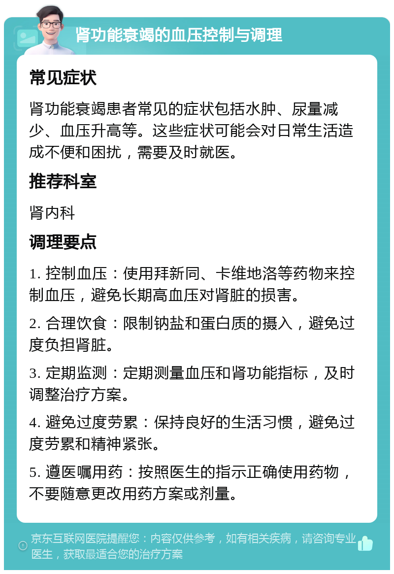 肾功能衰竭的血压控制与调理 常见症状 肾功能衰竭患者常见的症状包括水肿、尿量减少、血压升高等。这些症状可能会对日常生活造成不便和困扰，需要及时就医。 推荐科室 肾内科 调理要点 1. 控制血压：使用拜新同、卡维地洛等药物来控制血压，避免长期高血压对肾脏的损害。 2. 合理饮食：限制钠盐和蛋白质的摄入，避免过度负担肾脏。 3. 定期监测：定期测量血压和肾功能指标，及时调整治疗方案。 4. 避免过度劳累：保持良好的生活习惯，避免过度劳累和精神紧张。 5. 遵医嘱用药：按照医生的指示正确使用药物，不要随意更改用药方案或剂量。