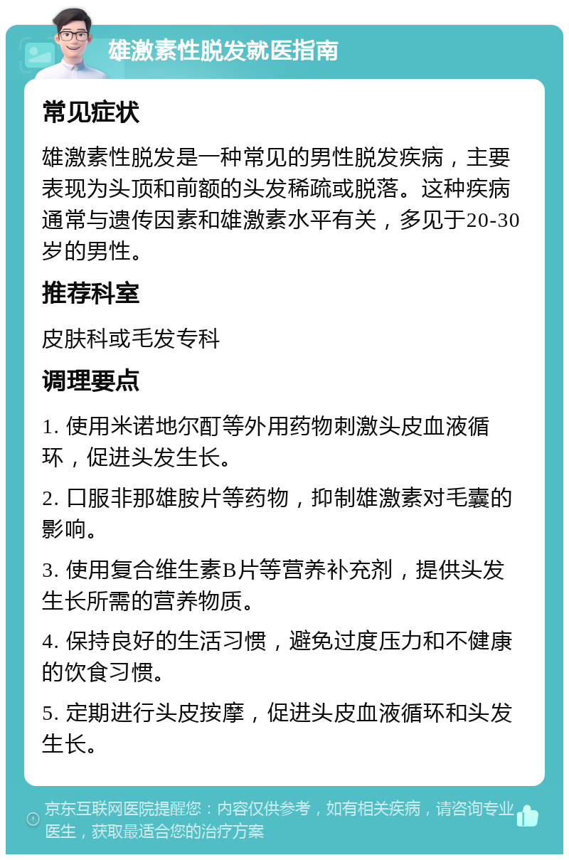 雄激素性脱发就医指南 常见症状 雄激素性脱发是一种常见的男性脱发疾病，主要表现为头顶和前额的头发稀疏或脱落。这种疾病通常与遗传因素和雄激素水平有关，多见于20-30岁的男性。 推荐科室 皮肤科或毛发专科 调理要点 1. 使用米诺地尔酊等外用药物刺激头皮血液循环，促进头发生长。 2. 口服非那雄胺片等药物，抑制雄激素对毛囊的影响。 3. 使用复合维生素B片等营养补充剂，提供头发生长所需的营养物质。 4. 保持良好的生活习惯，避免过度压力和不健康的饮食习惯。 5. 定期进行头皮按摩，促进头皮血液循环和头发生长。