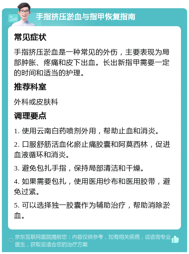 手指挤压淤血与指甲恢复指南 常见症状 手指挤压淤血是一种常见的外伤，主要表现为局部肿胀、疼痛和皮下出血。长出新指甲需要一定的时间和适当的护理。 推荐科室 外科或皮肤科 调理要点 1. 使用云南白药喷剂外用，帮助止血和消炎。 2. 口服舒筋活血化瘀止痛胶囊和阿莫西林，促进血液循环和消炎。 3. 避免包扎手指，保持局部清洁和干燥。 4. 如果需要包扎，使用医用纱布和医用胶带，避免过紧。 5. 可以选择独一胶囊作为辅助治疗，帮助消除淤血。