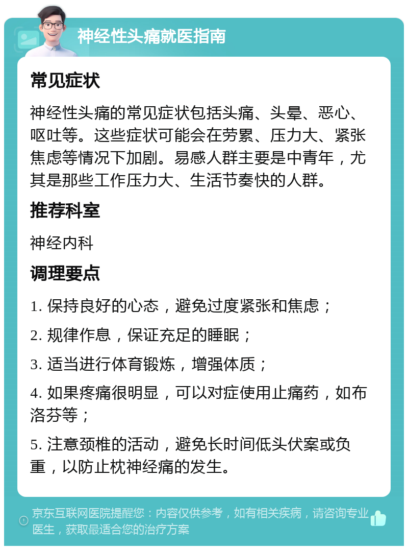 神经性头痛就医指南 常见症状 神经性头痛的常见症状包括头痛、头晕、恶心、呕吐等。这些症状可能会在劳累、压力大、紧张焦虑等情况下加剧。易感人群主要是中青年，尤其是那些工作压力大、生活节奏快的人群。 推荐科室 神经内科 调理要点 1. 保持良好的心态，避免过度紧张和焦虑； 2. 规律作息，保证充足的睡眠； 3. 适当进行体育锻炼，增强体质； 4. 如果疼痛很明显，可以对症使用止痛药，如布洛芬等； 5. 注意颈椎的活动，避免长时间低头伏案或负重，以防止枕神经痛的发生。