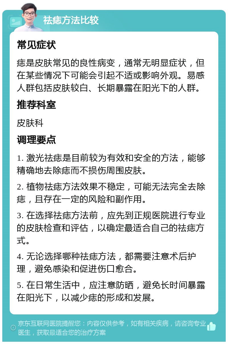 祛痣方法比较 常见症状 痣是皮肤常见的良性病变，通常无明显症状，但在某些情况下可能会引起不适或影响外观。易感人群包括皮肤较白、长期暴露在阳光下的人群。 推荐科室 皮肤科 调理要点 1. 激光祛痣是目前较为有效和安全的方法，能够精确地去除痣而不损伤周围皮肤。 2. 植物祛痣方法效果不稳定，可能无法完全去除痣，且存在一定的风险和副作用。 3. 在选择祛痣方法前，应先到正规医院进行专业的皮肤检查和评估，以确定最适合自己的祛痣方式。 4. 无论选择哪种祛痣方法，都需要注意术后护理，避免感染和促进伤口愈合。 5. 在日常生活中，应注意防晒，避免长时间暴露在阳光下，以减少痣的形成和发展。