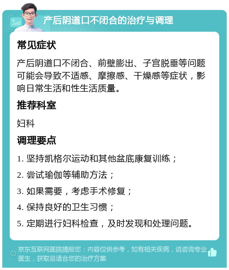 产后阴道口不闭合的治疗与调理 常见症状 产后阴道口不闭合、前壁膨出、子宫脱垂等问题可能会导致不适感、摩擦感、干燥感等症状，影响日常生活和性生活质量。 推荐科室 妇科 调理要点 1. 坚持凯格尔运动和其他盆底康复训练； 2. 尝试瑜伽等辅助方法； 3. 如果需要，考虑手术修复； 4. 保持良好的卫生习惯； 5. 定期进行妇科检查，及时发现和处理问题。