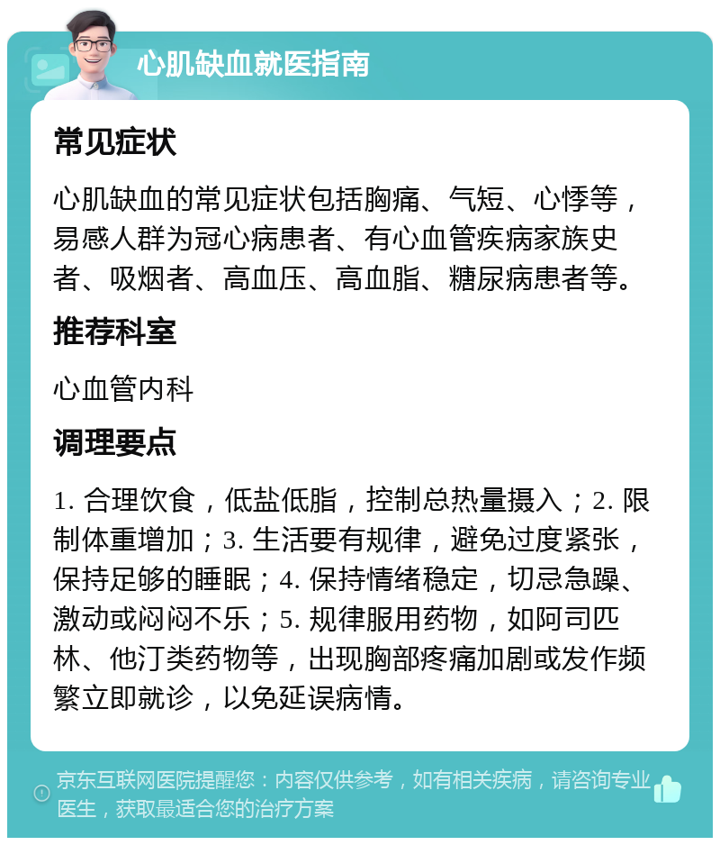 心肌缺血就医指南 常见症状 心肌缺血的常见症状包括胸痛、气短、心悸等，易感人群为冠心病患者、有心血管疾病家族史者、吸烟者、高血压、高血脂、糖尿病患者等。 推荐科室 心血管内科 调理要点 1. 合理饮食，低盐低脂，控制总热量摄入；2. 限制体重增加；3. 生活要有规律，避免过度紧张，保持足够的睡眠；4. 保持情绪稳定，切忌急躁、激动或闷闷不乐；5. 规律服用药物，如阿司匹林、他汀类药物等，出现胸部疼痛加剧或发作频繁立即就诊，以免延误病情。